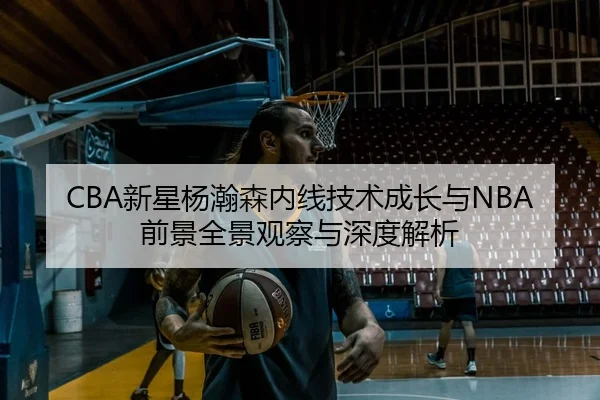 CBA新星杨瀚森内线技术成长与NBA前景全景观察与深度解析