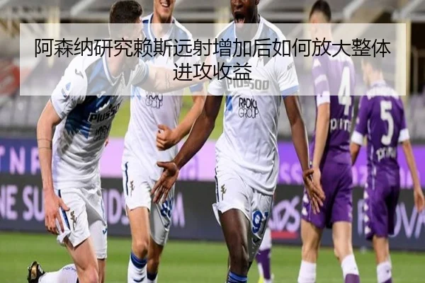 阿森纳研究赖斯远射增加后如何放大整体进攻收益