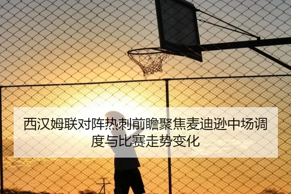 西汉姆联对阵热刺前瞻聚焦麦迪逊中场调度与比赛走势变化